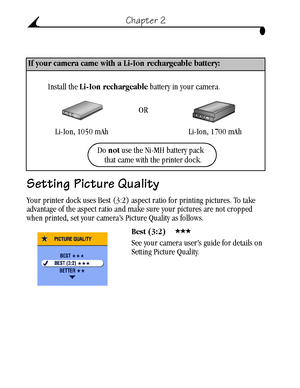 Page 22 12
Chapter 2
Setting Picture Quality 
Your printer dock uses Best (3:2) aspect ratio for printing pictures. To take 
advantage of the aspect ratio and make sure your pictures are not cropped 
when printed, set your camera’s Picture Quality as follows.
Best (3:2) 
See your camera user’s guide for details on 
Setting Picture Quality.
If your camera came with a Li-Ion rechargeable battery:
Li-Ion, 1050 mAh Li-Ion, 1700 mAh OR
Install the Li-Ion rechargeable battery in your camera.
Do not use the Ni-MH...