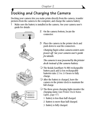 Page 2313
Chapter 2
Docking and Charging the Camera
Docking your camera lets you make prints directly from the camera, transfer 
pictures from the camera to the computer, and charge the camera battery. 
1Make sure the battery is installed in the camera. See your camera user’s 
guide for details.
2On the camera bottom, locate the 
connector.
3Place the camera in the printer dock and 
push down to seat the connectors.
Charging begin when camera enters auto 
power-off. See your camera user’s guide 
for details....