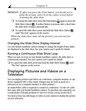 Page 30 20
Chapter 4
IMPORTANT: If, after you press the Print button, you decide not to 
print the picture, select 0 on the copies screen before 
resuming the slide show.
To resume the slide show, press the Print button   again or press the 
Slide Show button  . If neither button is pressed, after a short time 
the slide show resumes automatically.
To cancel the slide show, press and hold the Slide Show button   
until The End appears on the screen.
When the slide show ends, all the pictures you selected are...