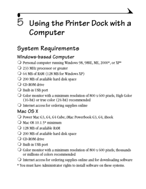 Page 3323
5Using the Printer Dock with a 
Computer
System Requirements
Windows-based Computer
Personal computer running Windows 98, 98SE, ME, 2000*, or XP*
233 MHz processor or greater
64 MB of RAM (128 MB for Windows XP)
200 MB of available hard disk space
CD-ROM drive
Built-in USB port 
Color monitor with a minimum resolution of 800 x 600 pixels; High Color 
(16-bit) or true color (24-bit) recommended
Internet access for ordering supplies online
Mac OS X
Power Mac G3, G4, G4 Cube; iMac Powerbook G3,...