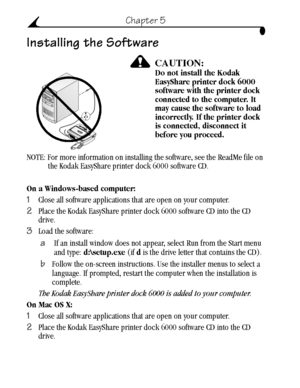 Page 34 24
Chapter 5
Installing the Software
CAUTION:Do not install the Kodak 
EasyShare printer dock 6000 
software with the printer dock 
connected to the computer. It 
may cause the software to load 
incorrectly. If the printer dock 
is connected, disconnect it 
before you proceed.
NOTE: For more information on installing the software, see the ReadMe file on 
the Kodak EasyShare printer dock 6000 software CD.
On a Windows-based computer:
1Close all software applications that are open on your computer.
2Place...