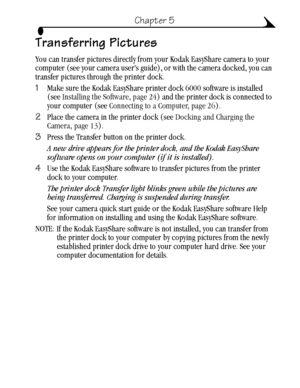 Page 3727
Chapter 5
Transferring Pictures
You can transfer pictures directly from your Kodak EasyShare camera to your 
computer (see your camera user’s guide), or with the camera docked, you can 
transfer pictures through the printer dock.
1Make sure the Kodak EasyShare printer dock 6000 software is installed 
(see Installing the Software, page 24) and the printer dock is connected to 
your computer (see Connecting to a Computer, page 26).
2Place the camera in the printer dock (see Docking and Charging the...