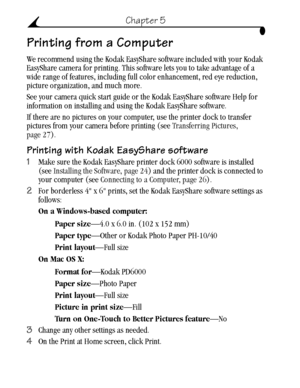 Page 38 28
Chapter 5
Printing from a Computer
We recommend using the Kodak EasyShare software included with your Kodak 
EasyShare camera for printing. This software lets you to take advantage of a 
wide range of features, including full color enhancement, red eye reduction, 
picture organization, and much more.
See your camera quick start guide or the Kodak EasyShare software Help for 
information on installing and using the Kodak EasyShare software.
If there are no pictures on your computer, use the printer...