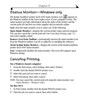 Page 4131
Chapter 5
Status Monitor—Windows only
The Kodak EasyShare printer dock 6000 status monitor icon   appears in 
the Windows taskbar in the lower-right corner of your computer screen. The 
status monitor provides information about the status of the printer and the 
current print job and lets you order supplies and accessories online.
Right-click the status monitor icon to select one of the following:
Open Status Monitor—displays the current printer status and job progress. 
You can also cancel the...