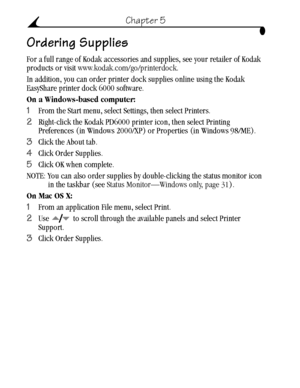 Page 42 32
Chapter 5
Ordering Supplies
For a full range of Kodak accessories and supplies, see your retailer of Kodak 
products or visit www.kodak.com/go/printerdock.
In addition, you can order printer dock supplies online using the Kodak 
EasyShare printer dock 6000 software.
On a Windows-based computer:
1From the Start menu, select Settings, then select Printers.
2Right-click the Kodak PD6000 printer icon, then select Printing 
Preferences (in Windows 2000/XP) or Properties (in Windows 98/ME).
3Click the...