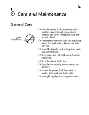 Page 4333
6Care and Maintenance
General Care
Keep the printer dock, accessories and 
supplies away from high temperatures, 
humidity and direct sunlight for extended 
periods of time. 
Support the printer dock and tray by placing 
it on a flat, level surface. Do not block the 
air vents.
Avoid blocking the back of the printer dock 
and paper tray exit.
Keep power and USB cables away from the 
paper path.
Keep the printer dock clean.
Keep the surrounding area vacuumed and 
litter-free.
Protect the printer...