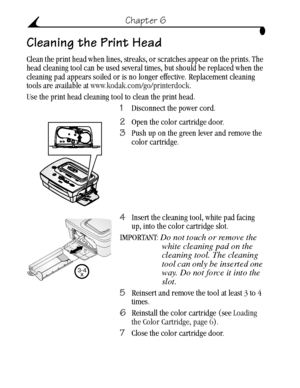 Page 44 34
Chapter 6
Cleaning the Print Head
Clean the print head when lines, streaks, or scratches appear on the prints. The 
head cleaning tool can be used several times, but should be replaced when the 
cleaning pad appears soiled or is no longer effective. Replacement cleaning 
tools are available at www.kodak.com/go/printerdock.
Use the print head cleaning tool to clean the print head.
1Disconnect the power cord.
2Open the color cartridge door.
3Push up on the green lever and remove the 
color cartridge....