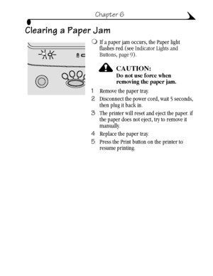 Page 4535
Chapter 6
Clearing a Paper Jam
If a paper jam occurs, the Paper light 
flashes red.(see Indicator Lights and 
Buttons, page 9). 
CAUTION:Do not use force when 
removing the paper jam.
1Remove the paper tray.
2Disconnect the power cord, wait 5 seconds, 
then plug it back in.
3The printer will reset and eject the paper. if 
the paper does not eject, try to remove it 
manually.
4Replace the paper tray.
5Press the Print button on the printer to 
resume printing.
urg_00041.book  Page 35  Friday, January...