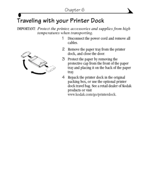 Page 4737
Chapter 6
Traveling with your Printer Dock
IMPORTANT: Protect the printer, accessories and supplies from high 
temperatures when transporting.
1Disconnect the power cord and remove all 
cables.
2Remove the paper tray from the printer 
dock, and close the door.
3Protect the paper by removing the 
protective cap from the front of the paper 
tray and placing it on the back of the paper 
tray.
4Repack the printer dock in the original 
packing box, or use the optional printer 
dock travel bag. See a retail...