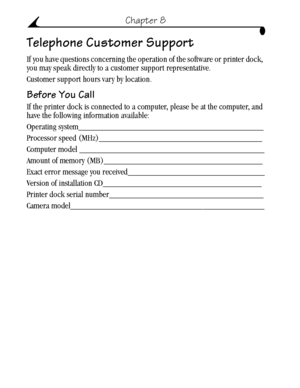 Page 62 52
Chapter 8
Telephone Customer Support
If you have questions concerning the operation of the software or printer dock, 
you may speak directly to a customer support representative. 
Customer support hours vary by location.
Before You Call
If the printer dock is connected to a computer, please be at the computer, and 
have the following information available:
Operating system__________________________________________
Processor speed (MHz)_____________________________________
Computer model...