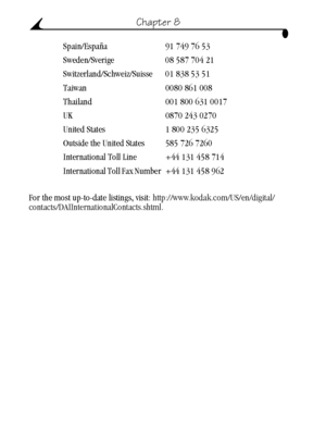 Page 64 54
Chapter 8
For the most up-to-date listings, visit: http://www.kodak.com/US/en/digital/
contacts/DAIInternationalContacts.shtml. Spain/España 91 749 76 53
Sweden/Sverige 08 587 704 21
Switzerland/Schweiz/Suisse 01 838 53 51
Taiwan 0080 861 008
Thailand 001 800 631 0017
UK 0870 243 0270
United States 1 800 235 6325
Outside the United States 585 726 7260
International Toll Line +44 131 458 714
International Toll Fax Number +44  131 458  962
urg_00041.book  Page 54  Friday, January 3, 2003  10:37 AM...