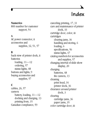 Page 7161
Index
Numerics
800 number for customer 
support, 54
A
AC power connector, ii
accessories and 
supplies, 32, 51, 57
B
back view of printer dock, ii
batteries
loading, 11—12
ordering, 57
status lights, 48
buttons and lights, 9
buying accessories and 
supplies, 57
C
cables, 26, 57
camera
battery, loading, 11—12
docking and charging, 13
printing from, 15
Canadian compliance, 59canceling printing, 17, 31
care and maintenance of printer 
dock, 33
cartridge door, color, iii
cartridges
clearing jams, 36...