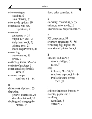 Page 72 62
Index
color cartridges
installing, 6
jams, clearing, 36
color mode options, 29
compliance with FCC 
regulations, 58
computer
connecting to, 26
helpful Web sites, 51
and printer dock, 23
printing from, 28
system requirements, 23
connecting
to a computer, 26
power, 5
contacting Kodak, 52—54
contents of package, 2
continuous loop for slide 
show, 20
customer support 
numbers, 52—54
D
dimensions of printer, 55
displaying
pictures and videos, 20
slide show interval, 20
docking and charging the 
camera,...