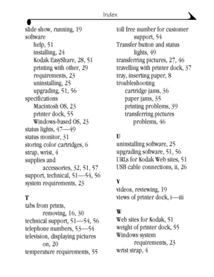 Page 7565
Index
slide show, running, 19
software
help, 51
installing, 24
Kodak EasyShare, 28, 51
printing with other, 29
requirements, 23
uninstalling, 25
upgrading, 51, 56
specifications
Macintosh OS, 23
printer dock, 55
Windows-based OS, 23
status lights, 47—49
status monitor, 31
storing color cartridges, 6
strap, wrist, 4
supplies and 
accessories, 32, 51, 57
support, technical, 51—54, 56
system requirements, 23
T
tabs from prints, 
removing, 16, 30
technical support, 51—54, 56
telephone numbers, 53—54...