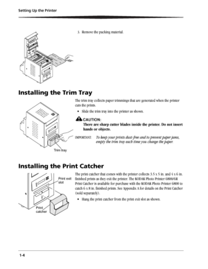 Page 12 1-4 Setting Up the Printer
3.Remove the packing material.
Installing the Trim Tray
The trim tray collects paper trimmings that are generated when the printer 
cuts the prints.
 Slide the trim tray into the printer as shown.
CAUTION:
There are sharp cutter blades inside the printer. Do not insert 
hands or objects.
IMPORTANT: To keep your prints dust-free and to prevent paper jams, 
empty the trim tray each time you change the paper.
Installing the Print Catcher
The print catcher that comes with the...