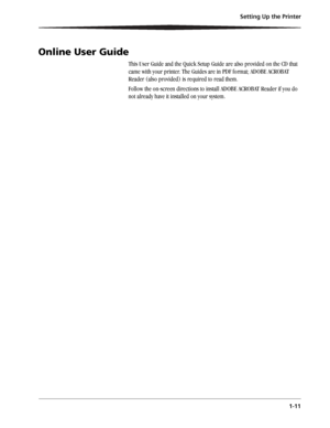 Page 19Setting Up the Printer
1-11
Online User Guide
This User Guide and the Quick Setup Guide are also provided on the CD that 
came with your printer. The Guides are in PDF format; ADOBE ACROBAT 
Reader (also provided) is required to read them.
Follow the on-screen directions to install ADOBE ACROBAT Reader if you do 
not already have it installed on your system.
Downloaded From ManualsPrinter.com Manuals 