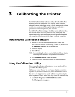 Page 253-1
3Calibrating the Printer
The KODAK Calibration Utility (calibration utility) allows the KODAK Photo 
Printer to produce the best possible color response. Printer calibration 
adjusts the response of the printer so that a specific data input value yields a 
specific color density output. When a printer is properly calibrated, it 
generates the correct density for each given data value. 
Your KODAK Photo Printer is shipped with default factory calibration values. 
You should be able to set up your...