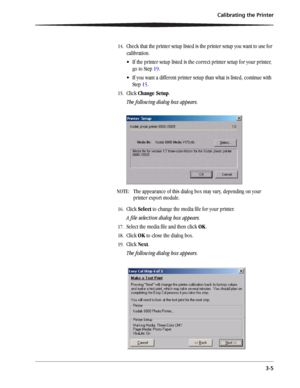 Page 29Calibrating the Printer
3-5
14.Check that the printer setup listed is the printer setup you want to use for 
calibration.
 If the printer setup listed is the correct printer setup for your printer, 
go to Step 19.
 If you want a different printer setup than what is listed, continue with 
Step 15. 
15.Click Change Setup.
The following dialog box appears. 
NOTE:  The appearance of this dialog box may vary, depending on your 
printer export module.
16.Click Select to change the media file for your...