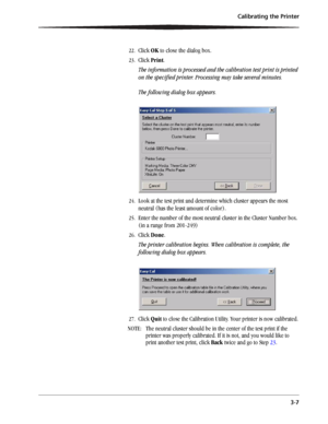 Page 31Calibrating the Printer
3-7
22.Click OK to close the dialog box.
23.Click Print.
The information is processed and the calibration test print is printed 
on the specified printer. Processing may take several minutes.
The following dialog box appears.
24.Look at the test print and determine which cluster appears the most 
neutral (has the least amount of color).
25.Enter the number of the most neutral cluster in the Cluster Number box. 
(in a range from 201-249)
26.Click Done.
The printer calibration...