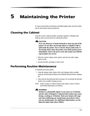 Page 375-1
5Maintaining the Printer
To ensure good printer performance and high-quality prints, keep the printer 
and its environment clean and dust-free.
Cleaning the Cabinet
Clean the exterior cabinet and filter openings regularly to eliminate dust 
build-up and to prevent dirt from entering the printer.
CAUTION:
Never use abrasives or harsh chemicals to clean any part of the 
printer. Do not allow any foreign objects or liquids to fall or 
spill inside the printer. Fire or electric shock could result. If...