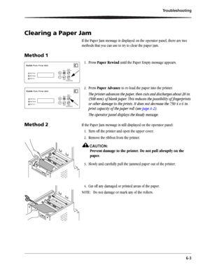 Page 43Troubleshooting
6-3
Clearing a Paper Jam
If the Paper Jam message is displayed on the operator panel, there are two 
methods that you can use to try to clear the paper jam. 
Method 1
1.Press Paper Rewind until the Paper Empty message appears.
2.Press Paper Advance to re-load the paper into the printer.
The printer advances the paper, then cuts and discharges about 20 in. 
(508 mm) of blank paper. This reduces the possibility of fingerprints 
or other damage to the prints. It does not decrease the 750 4 x...