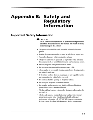 Page 49B-1
Appendix B:   Safety and 
Regulatory 
Information
Important Safety Information
CAUTION:
Use of controls or adjustments, or performance of procedures 
other than those specified in this manual may result in injury 
and/or damage to the printer.
 The power outlet should be easily accessible and installed near the 
printer.
 Position the power cable so that it cannot be pulled on or tripped over.
 Never allow the power cable to contact hot surfaces.
 The power outlet must be grounded. An ungrounded...