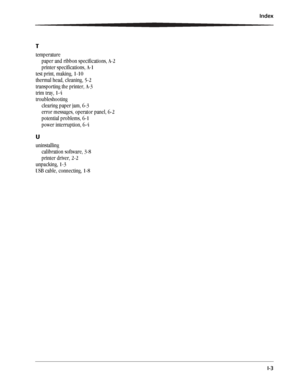 Page 55Index
I-3
T
temperature
paper and ribbon specifications, A-2
printer specifications, A-1
test print, making, 1-10
thermal head, cleaning, 5-2
transporting the printer, A-3
trim tray, 1-4
troubleshooting
clearing paper jam, 6-3
error messages, operator panel, 6-2
potential problems, 6-1
power interruption, 6-4
U
uninstalling
calibration software, 3-8
printer driver, 2-2
unpacking, 1-3
USB cable, connecting, 1-8
Downloaded From ManualsPrinter.com Manuals 