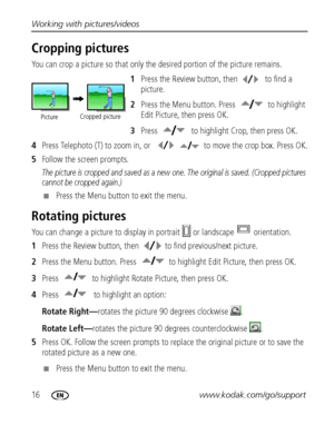 Page 2216www.kodak.com/go/support Working with pictures/videos
Cropping pictures
You can crop a picture so that only the desired portion of the picture remains. 
1Press the Review button, then  to find a 
picture. 
2Press the Menu button. Press  to highlight 
Edit Picture, then press OK.
3Press  to highlight Crop, then press OK.
4Press Telephoto (T) to zoom in, or  to move the crop box. Press OK.
5Follow the screen prompts.
The picture is cropped and saved as a new one. The original is saved. (Cropped pictures...