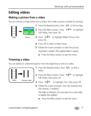 Page 23Working with pictures/videos
www.kodak.com/go/support
 17
Editing videos
Making a picture from a video
You can choose a single frame from a video, then make a picture suitable for printing. 
1Press the Review button, then  to find a video. 
2Press the Menu button. Press  to highlight 
Edit Video, then press OK.
3Press  to highlight Make Picture, then 
press OK.
4Press OK to select a video frame.
5Follow the screen prompts to save the picture.
A picture is created. (The original video is saved.)
Press...