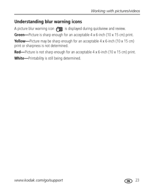 Page 29Working with pictures/videos
www.kodak.com/go/support
 23
Understanding blur warning icons
A picture blur warning icon   is displayed during quickview and review.
Green—Picture is sharp enough for an acceptable 4 x 6-inch (10 x 15 cm) print.
Yellow—Picture may be sharp enough for an acceptable 4 x 6-inch (10 x 15 cm) 
print or sharpness is not determined. 
Red—Picture is not sharp enough for an acceptable 4 x 6-inch (10 x 15 cm) print.
White—Printability is still being determined....