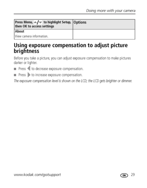 Page 35Doing more with your camera
www.kodak.com/go/support
 29
Using exposure compensation to adjust picture 
brightness
Before you take a picture, you can adjust exposure compensation to make pictures 
darker or lighter.
Press  to decrease exposure compensation.
Press  to increase exposure compensation.
The exposure compensation level is shown on the LCD; the LCD gets brighter or dimmer.
About
View camera information.
Press Menu,   to highlight Setup, 
then OK to access settingsOptions...