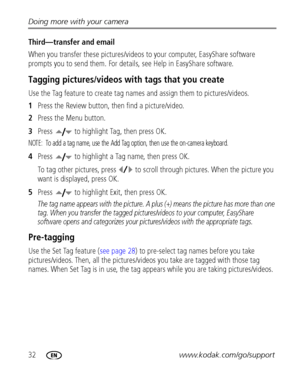 Page 3832www.kodak.com/go/support Doing more with your camera
Third—transfer and email
When you transfer these pictures/videos to your computer, EasyShare software 
prompts you to send them. For details, see Help in EasyShare software.
Tagging pictures/videos with tags that you create
Use the Tag feature to create tag names and assign them to pictures/videos.
1Press the Review button, then find a picture/video.
2Press the Menu button.
3Press   to highlight Tag, then press OK.
NOTE:  To add a tag name, use the...