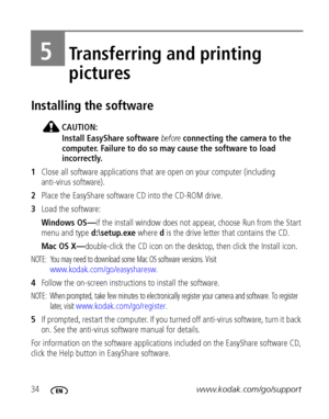 Page 4034www.kodak.com/go/support
5Transferring and printing 
pictures
Installing the software
CAUTION:
Install EasyShare software before connecting the camera to the 
computer. Failure to do so may cause the software to load 
incorrectly. 
1Close all software applications that are open on your computer (including 
anti-virus software).
2Place the EasyShare software CD into the CD-ROM drive.
3Load the software:
Windows OS—if the install window does not appear, choose Run from the Start 
menu and type...