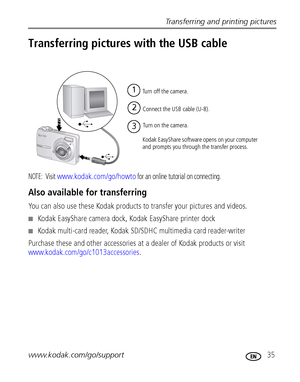 Page 41Transferring and printing pictures
www.kodak.com/go/support
 35
Transferring pictures with the USB cable
NOTE:  Visit www.kodak.com/go/howto for an online tutorial on connecting. 
Also available for transferring
You can also use these Kodak products to transfer your pictures and videos.
Kodak EasyShare camera dock, Kodak EasyShare printer dock
Kodak multi-card reader, Kodak SD/SDHC multimedia card reader-writer
Purchase these and other accessories at a dealer of Kodak products or visit...