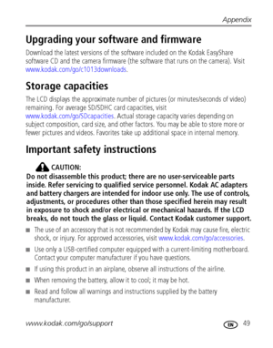 Page 55Appendix
www.kodak.com/go/support
 49
Upgrading your software and firmware
Download the latest versions of the software included on the Kodak EasyShare 
software CD and the camera firmware (the software that runs on the camera). Visit 
www.kodak.com/go/c1013downloads.
Storage capacities
The LCD displays the approximate number of pictures (or minutes/seconds of video) 
remaining. For average SD/SDHC card capacities, visit 
www.kodak.com/go/SDcapacities. Actual storage capacity varies depending on 
subject...