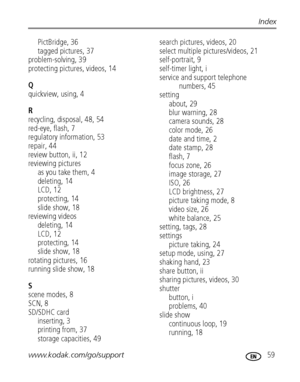 Page 65www.kodak.com/go/support 59
Index
PictBridge, 36
tagged pictures, 37
problem-solving, 39
protecting pictures, videos, 14
Q
quickview, using, 4
R
recycling, disposal, 48, 54
red-eye, flash, 7
regulatory information, 53
repair, 44
review button, ii, 12
reviewing pictures
as you take them, 4
deleting, 14
LCD, 12
protecting, 14
slide show, 18
reviewing videos
deleting, 14
LCD, 12
protecting, 14
slide show, 18
rotating pictures, 16
running slide show, 18
S
scene modes, 8
SCN, 8
SD/SDHC card
inserting, 3...