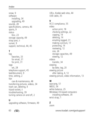 Page 6660www.kodak.com/go/support Index
snow, 9
software
installing, 34
upgrading, 49
sounds, 28
specifications, camera, 46
sports, 9
status
blur, 23
storage capacity, 49
strap post, ii
sunset, 9
support, technical, 44, 45
T
tag
favorites, 33
for email, 31
for print, 31
tags
set, 28
telephone support, 45
text/document, 9
time, setting, 2
tips
care & maintenance, 48
transferring pictures, videos, 34
trash can, deleting, 4
tripod socket, ii
troubleshooting, 39
turning camera on and off, 2
U
upgrading software,...