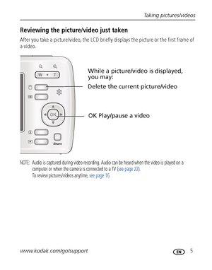 Page 11Taking pictures/videos
www.kodak.com/go/support
 5
Reviewing the picture/video just taken
After you take a picture/video, the LCD briefly displays the picture or the first frame of 
a video.
NOTE:  Audio is captured during video recording. Audio can be heard when the video is played on a 
computer or when the camera is connected to a TV (see page 22). 
To review pictures/videos anytime, see page 16.
Delete the current picture/video
OK Play/pause a video
While a picture/video is displayed, 
you may:...