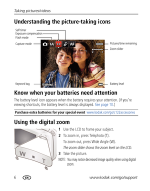 Page 126www.kodak.com/go/support Taking pictures/videos
Understanding the picture-taking icons
Know when your batteries need attention
The battery level icon appears when the battery requires your attention. (If you’re 
viewing shortcuts, the battery level is always displayed. See page 10.)
Using the digital zoom
1Use the LCD to frame your subject.
2To zoom in, press Telephoto (T). 
To zoom out, press Wide Angle (W).
The zoom slider shows the zoom level on the LCD.
3Ta ke  t h e  p i c t u r e.
NOTE:  You may...