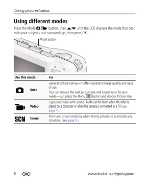 Page 148www.kodak.com/go/support Taking pictures/videos
Using different modes
Press the Mode  button, then   until the LCD displays the mode that best 
suits your subjects and surroundings, 
then press OK.
Use this modeFor
AutoGeneral picture taking—it offers excellent image quality and ease 
of use. 
You can choose the best picture size and aspect ratio for your 
needs—just press the Menu   button and choose Picture Size.
VideoCapturing video with sound. 
Audio can be heard when the video is 
played on a...