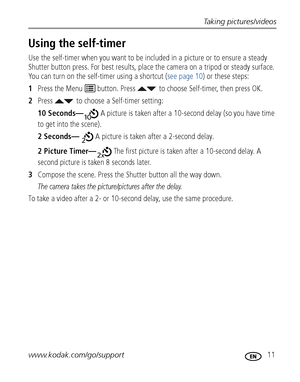 Page 17Taking pictures/videos
www.kodak.com/go/support
 11
Using the self-timer
Use the self-timer when you want to be included in a picture or to ensure a steady 
Shutter button press. For best results, place the camera on a tripod or steady surface. 
You can turn on the self-timer using a shortcut (see page 10) or these steps:
1Press the Menu   button. Press  to choose Self-timer, then press OK.
2Press  to choose a Self-timer setting:
10 Seconds— A picture is taken after a 10-second delay (so you have time...