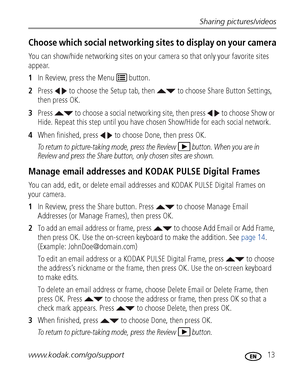 Page 19Sharing pictures/videos
www.kodak.com/go/support
 13
Choose which social networking sites to display on your camera
You can show/hide networking sites on your camera so that only your favorite sites 
appear.
1In Review, press the Menu   button.
2Press   to choose the Setup tab, then   to choose Share Button Settings, 
then press OK. 
3Press   to choose a social networking site, then press   to choose Show or 
Hide. Repeat this step until you have chosen Show/Hide for each social network.
4When finished,...