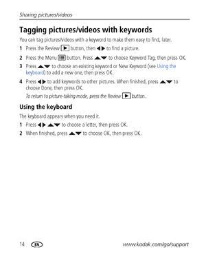 Page 2014www.kodak.com/go/support Sharing pictures/videos
Tagging pictures/videos with keywords
You can tag pictures/videos with a keyword to make them easy to find, later.
1Press the Review  button, then   to find a picture.
2Press the Menu   button. Press   to choose Keyword Tag, then press OK.
3Press   to choose an existing keyword or New Keyword (see Using the 
keyboard) to add a new one, then press OK. 
4Press   to add keywords to other pictures. When finished, press   to 
choose Done, then press OK.
To...