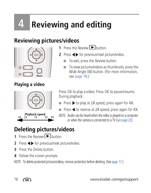Page 2216www.kodak.com/go/support
4Reviewing and editing
Reviewing pictures/videos
1Press the Review  button.
2Press   for previous/next picture/video.
■To exit, press the Review button.
■To view pictures/videos as thumbnails, press the 
Wide Angle (W) button. (For more information, 
see page 18.)
Playing a video
Press OK to play a video. Press OK to pause/resume. 
During playback:
■Press   to play at 2X speed; press again for 4X.
■Press   to reverse at 2X speed; press again for 4X.
NOTE:  Audio can be heard...