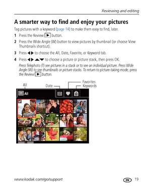 Page 25Reviewing and editing
www.kodak.com/go/support
 19
A smarter way to find and enjoy your pictures
Tag pictures with a keyword (page 14) to make them easy to find, later.
1Press the Review  button.
2Press the Wide Angle (W) button to view pictures by thumbnail (or choose View 
Thumbnails shortcut).
3Press   to choose the All, Date, Favorite, or Keyword tab.
4Press     to choose a picture or picture stack, then press OK.
Press Telephoto (T) see pictures in a stack or to see an individual picture. Press Wide...