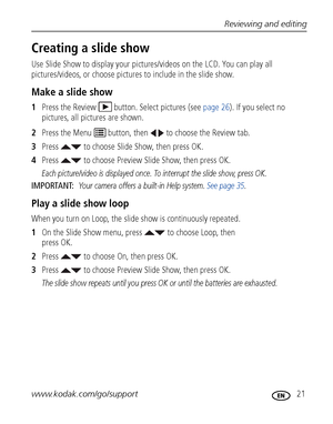 Page 27Reviewing and editing
www.kodak.com/go/support
 21
Creating a slide show
Use Slide Show to display your pictures/videos on the LCD. You can play all 
pictures/videos, or choose pictures to include in the slide show.
Make a slide show
1Press the Review  button. Select pictures (see page 26). If you select no 
pictures, all pictures are shown.
2Press the Menu   button, then   to choose the Review tab.
3Press   to choose Slide Show, then press OK.
4Press   to choose Preview Slide Show, then press OK. 
Each...