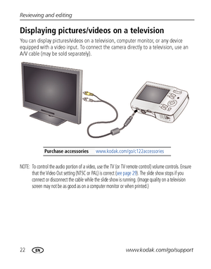 Page 2822www.kodak.com/go/support Reviewing and editing
Displaying pictures/videos on a television
You can display pictures/videos on a television, computer monitor, or any device 
equipped with a video input. To connect the camera directly to a television, use an 
A/V cable (may be sold separately). 
NOTE:  To control the audio portion of a video, use the TV (or TV remote control) volume controls. Ensure 
that the Video Out setting (NTSC or PAL) is correct (see page 29). The slide show stops if you 
connect or...