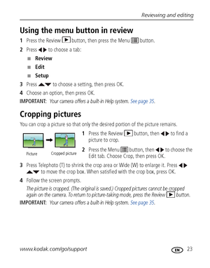 Page 29Reviewing and editing
www.kodak.com/go/support
 23
Using the menu button in review
1Press the Review  button, then press the Menu   button.
2Press   to choose a tab:
■Review 
■Edit 
■Setup 
3Press   to choose a setting, then press OK.
4Choose an option, then press OK.
IMPORTANT: 
Your camera offers a built-in Help system. See page 35.
Cropping pictures
You can crop a picture so that only the desired portion of the picture remains. 
1Press the Review  button, then   to find a 
picture to crop. 
2Press the...