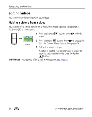 Page 3024www.kodak.com/go/support Reviewing and editing
Editing videos
You can do incredible things with your videos.
Making a picture from a video
You can choose a single frame from a video, then make a picture suitable for a 
4 x 6-inch (10 x 15 cm) print. 
1Press the Review  button, then  to find a 
video. 
2Press the Menu   button, then   to choose the 
Edit tab. Choose Make Picture, then press OK.
3Follow the screen prompts.
A picture is created. (The original video is saved.) To 
return to picture-taking...