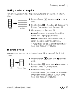 Page 31Reviewing and editing
www.kodak.com/go/support
 25
Making a video action print
From a video, you can make a 9-up picture, suitable for a 4 x 6-inch (10 x 15 cm) 
print. 
1Press the Review   button, then  to find a 
video. 
2Press the Menu   button, then   to choose the 
Edit tab. Choose Action Print, then press OK. 
3Choose an option, then press OK.
Auto—The camera includes the first and last 
frames, then 7 equally spaced frames.
Manual—Choose the first and last frames; the 
camera chooses 7 equally...